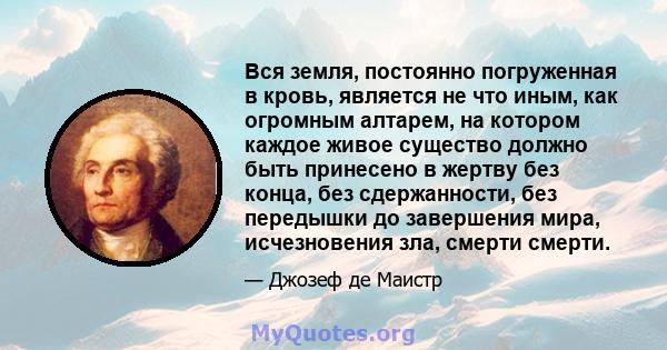 Вся земля, постоянно погруженная в кровь, является не что иным, как огромным алтарем, на котором каждое живое существо должно быть принесено в жертву без конца, без сдержанности, без передышки до завершения мира,