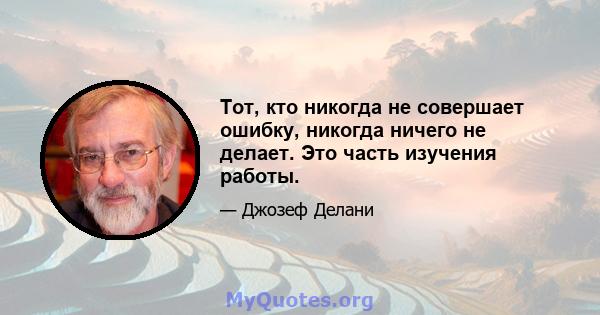 Тот, кто никогда не совершает ошибку, никогда ничего не делает. Это часть изучения работы.