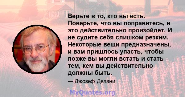 Верьте в то, кто вы есть. Поверьте, что вы поправитесь, и это действительно произойдет. И не судите себя слишком резким. Некоторые вещи предназначены, и вам пришлось упасть, чтобы позже вы могли встать и стать тем, кем