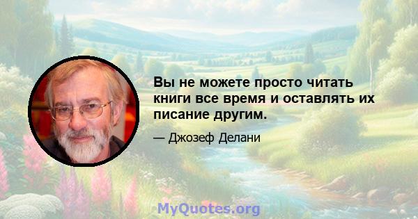 Вы не можете просто читать книги все время и оставлять их писание другим.