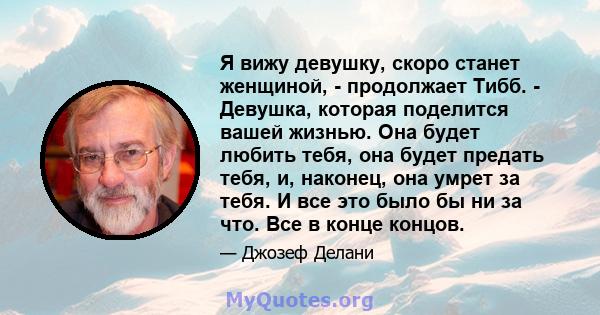 Я вижу девушку, скоро станет женщиной, - продолжает Тибб. - Девушка, которая поделится вашей жизнью. Она будет любить тебя, она будет предать тебя, и, наконец, она умрет за тебя. И все это было бы ни за что. Все в конце 