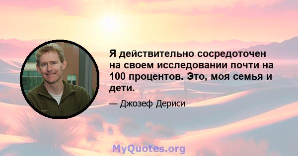 Я действительно сосредоточен на своем исследовании почти на 100 процентов. Это, моя семья и дети.