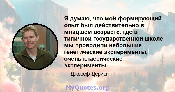 Я думаю, что мой формирующий опыт был действительно в младшем возрасте, где в типичной государственной школе мы проводили небольшие генетические эксперименты, очень классические эксперименты.