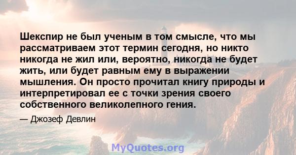 Шекспир не был ученым в том смысле, что мы рассматриваем этот термин сегодня, но никто никогда не жил или, вероятно, никогда не будет жить, или будет равным ему в выражении мышления. Он просто прочитал книгу природы и