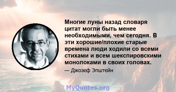 Многие луны назад словаря цитат могли быть менее необходимыми, чем сегодня. В эти хорошие/плохие старые времена люди ходили со всеми стихами и всем шекспировскими монолоками в своих головах.