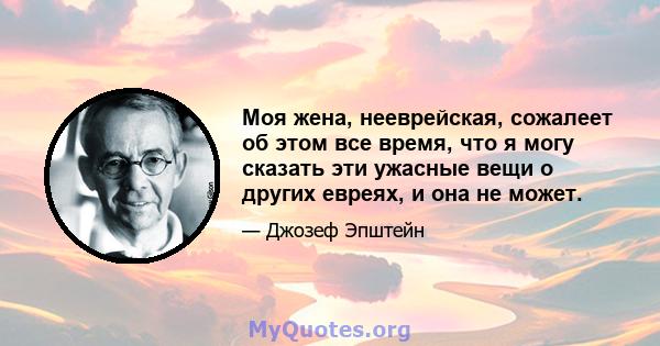 Моя жена, нееврейская, сожалеет об этом все время, что я могу сказать эти ужасные вещи о других евреях, и она не может.