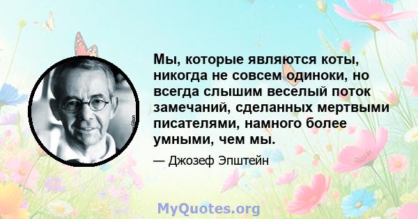 Мы, которые являются коты, никогда не совсем одиноки, но всегда слышим веселый поток замечаний, сделанных мертвыми писателями, намного более умными, чем мы.