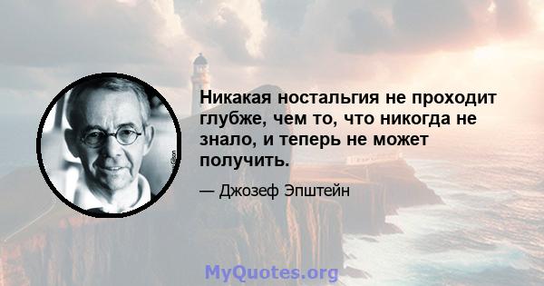 Никакая ностальгия не проходит глубже, чем то, что никогда не знало, и теперь не может получить.