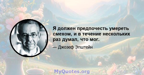 Я должен предпочесть умереть смехом, и в течение нескольких раз думал, что мог.