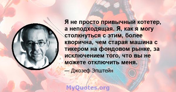 Я не просто привычный котетер, а неподходящая. Я, как я могу столкнуться с этим, более кворична, чем старая машина с тикером на фондовом рынке, за исключением того, что вы не можете отключить меня.