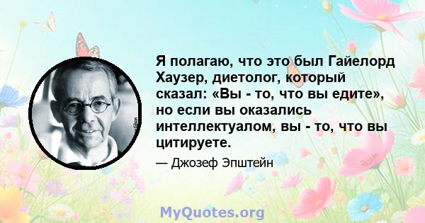 Я полагаю, что это был Гайелорд Хаузер, диетолог, который сказал: «Вы - то, что вы едите», но если вы оказались интеллектуалом, вы - то, что вы цитируете.