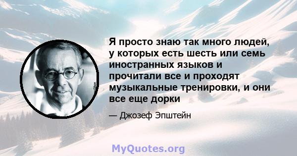 Я просто знаю так много людей, у которых есть шесть или семь иностранных языков и прочитали все и проходят музыкальные тренировки, и они все еще дорки