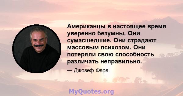 Американцы в настоящее время уверенно безумны. Они сумасшедшие. Они страдают массовым психозом. Они потеряли свою способность различать неправильно.