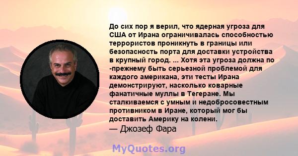 До сих пор я верил, что ядерная угроза для США от Ирана ограничивалась способностью террористов проникнуть в границы или безопасность порта для доставки устройства в крупный город. ... Хотя эта угроза должна по