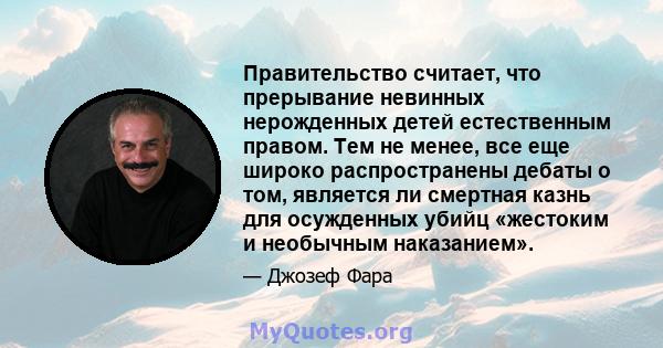 Правительство считает, что прерывание невинных нерожденных детей естественным правом. Тем не менее, все еще широко распространены дебаты о том, является ли смертная казнь для осужденных убийц «жестоким и необычным