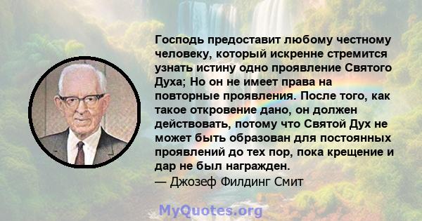 Господь предоставит любому честному человеку, который искренне стремится узнать истину одно проявление Святого Духа; Но он не имеет права на повторные проявления. После того, как такое откровение дано, он должен