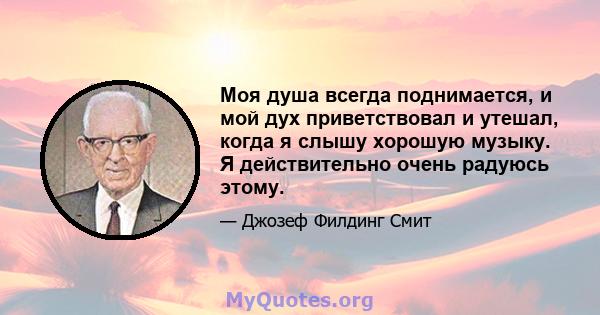 Моя душа всегда поднимается, и мой дух приветствовал и утешал, когда я слышу хорошую музыку. Я действительно очень радуюсь этому.