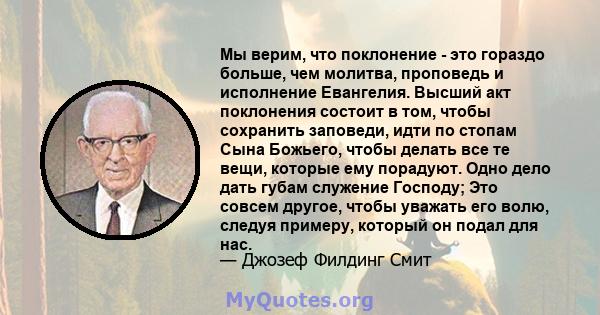 Мы верим, что поклонение - это гораздо больше, чем молитва, проповедь и исполнение Евангелия. Высший акт поклонения состоит в том, чтобы сохранить заповеди, идти по стопам Сына Божьего, чтобы делать все те вещи, которые 