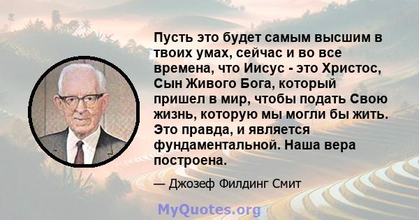 Пусть это будет самым высшим в твоих умах, сейчас и во все времена, что Иисус - это Христос, Сын Живого Бога, который пришел в мир, чтобы подать Свою жизнь, которую мы могли бы жить. Это правда, и является