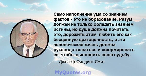 Само наполнение ума со знанием фактов - это не образование. Разум должен не только обладать знанием истины, но душа должна почитать это, дорожить этим, любить его как бесценную драгоценность; и эта человеческая жизнь