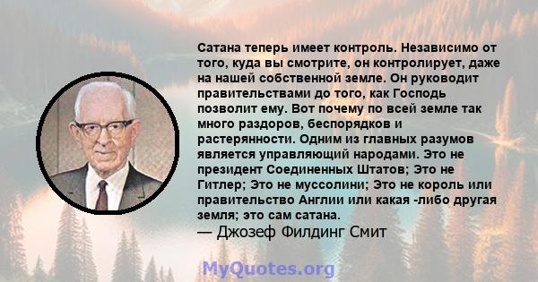 Сатана теперь имеет контроль. Независимо от того, куда вы смотрите, он контролирует, даже на нашей собственной земле. Он руководит правительствами до того, как Господь позволит ему. Вот почему по всей земле так много