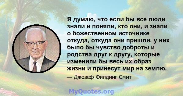 Я думаю, что если бы все люди знали и поняли, кто они, и знали о божественном источнике откуда, откуда они пришли, у них было бы чувство доброты и родства друг к другу, которые изменили бы весь их образ жизни и принесут 