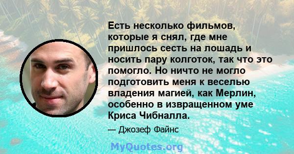 Есть несколько фильмов, которые я снял, где мне пришлось сесть на лошадь и носить пару колготок, так что это помогло. Но ничто не могло подготовить меня к веселью владения магией, как Мерлин, особенно в извращенном уме