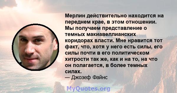 Мерлин действительно находится на переднем крае, в этом отношении. Мы получаем представление о темных макиавеллианских коридорах власти. Мне нравится тот факт, что, хотя у него есть силы, его силы почти в его