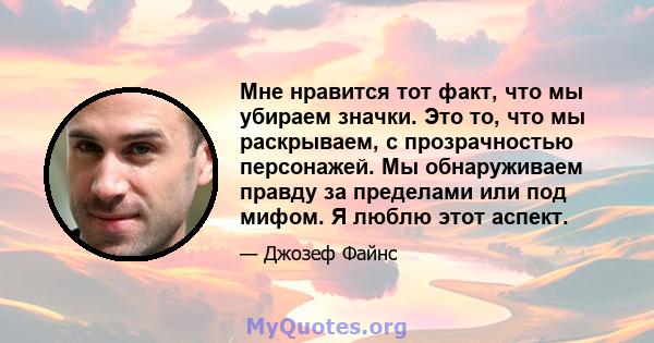 Мне нравится тот факт, что мы убираем значки. Это то, что мы раскрываем, с прозрачностью персонажей. Мы обнаруживаем правду за пределами или под мифом. Я люблю этот аспект.