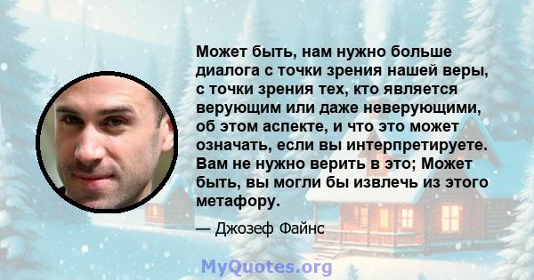 Может быть, нам нужно больше диалога с точки зрения нашей веры, с точки зрения тех, кто является верующим или даже неверующими, об этом аспекте, и что это может означать, если вы интерпретируете. Вам не нужно верить в