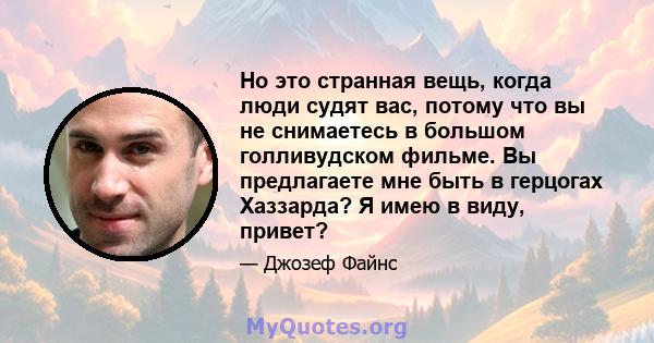 Но это странная вещь, когда люди судят вас, потому что вы не снимаетесь в большом голливудском фильме. Вы предлагаете мне быть в герцогах Хаззарда? Я имею в виду, привет?