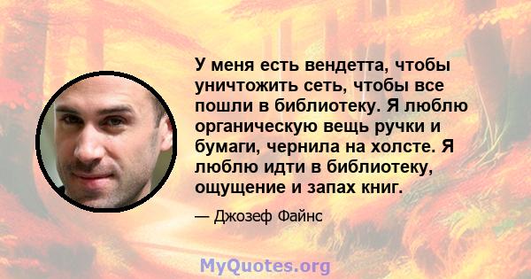 У меня есть вендетта, чтобы уничтожить сеть, чтобы все пошли в библиотеку. Я люблю органическую вещь ручки и бумаги, чернила на холсте. Я люблю идти в библиотеку, ощущение и запах книг.