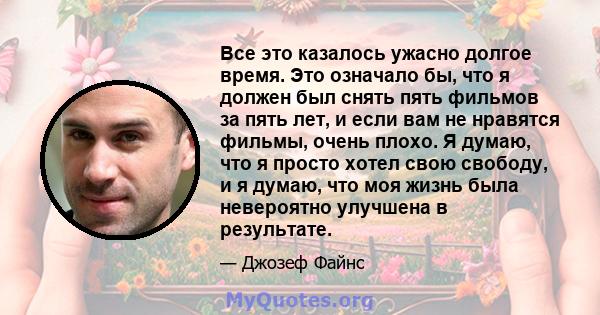 Все это казалось ужасно долгое время. Это означало бы, что я должен был снять пять фильмов за пять лет, и если вам не нравятся фильмы, очень плохо. Я думаю, что я просто хотел свою свободу, и я думаю, что моя жизнь была 