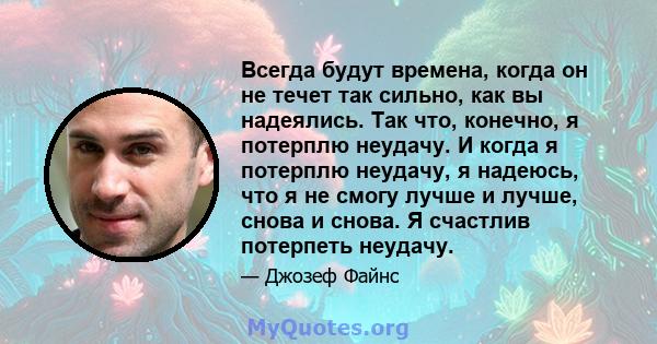 Всегда будут времена, когда он не течет так сильно, как вы надеялись. Так что, конечно, я потерплю неудачу. И когда я потерплю неудачу, я надеюсь, что я не смогу лучше и лучше, снова и снова. Я счастлив потерпеть