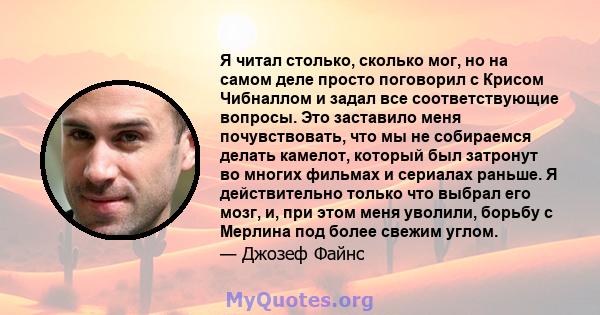 Я читал столько, сколько мог, но на самом деле просто поговорил с Крисом Чибналлом и задал все соответствующие вопросы. Это заставило меня почувствовать, что мы не собираемся делать камелот, который был затронут во