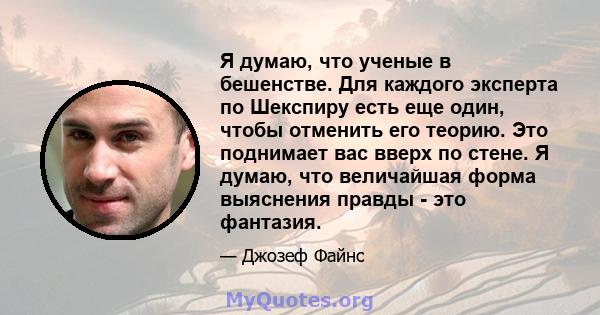 Я думаю, что ученые в бешенстве. Для каждого эксперта по Шекспиру есть еще один, чтобы отменить его теорию. Это поднимает вас вверх по стене. Я думаю, что величайшая форма выяснения правды - это фантазия.