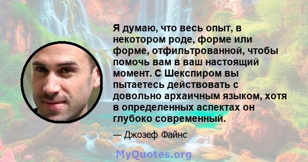 Я думаю, что весь опыт, в некотором роде, форме или форме, отфильтрованной, чтобы помочь вам в ваш настоящий момент. С Шекспиром вы пытаетесь действовать с довольно архаичным языком, хотя в определенных аспектах он