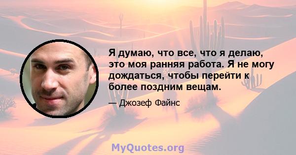 Я думаю, что все, что я делаю, это моя ранняя работа. Я не могу дождаться, чтобы перейти к более поздним вещам.