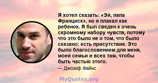 Я хотел сказать: «Эй, папа Франциск», но я плакал как ребенок. Я был сведен к очень скромному набору чувств, потому что это было не о том, что было сказано: есть присутствие. Это было благословением для меня, моей семьи 