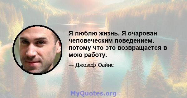 Я люблю жизнь. Я очарован человеческим поведением, потому что это возвращается в мою работу.