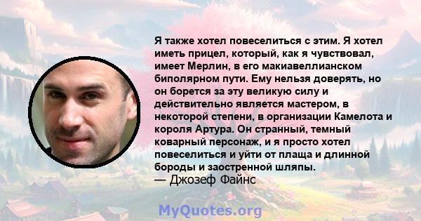 Я также хотел повеселиться с этим. Я хотел иметь прицел, который, как я чувствовал, имеет Мерлин, в его макиавеллианском биполярном пути. Ему нельзя доверять, но он борется за эту великую силу и действительно является