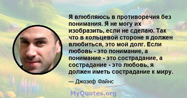 Я влюбляюсь в противоречия без понимания. Я не могу их изобразить, если не сделаю. Так что в кольцевой стороне я должен влюбиться, это мой долг. Если любовь - это понимание, а понимание - это сострадание, а сострадание