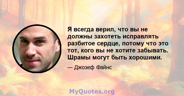 Я всегда верил, что вы не должны захотеть исправлять разбитое сердце, потому что это тот, кого вы не хотите забывать. Шрамы могут быть хорошими.