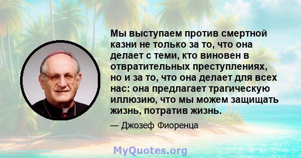 Мы выступаем против смертной казни не только за то, что она делает с теми, кто виновен в отвратительных преступлениях, но и за то, что она делает для всех нас: она предлагает трагическую иллюзию, что мы можем защищать