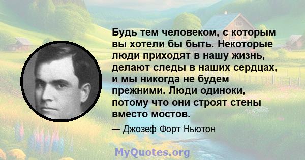 Будь тем человеком, с которым вы хотели бы быть. Некоторые люди приходят в нашу жизнь, делают следы в наших сердцах, и мы никогда не будем прежними. Люди одиноки, потому что они строят стены вместо мостов.