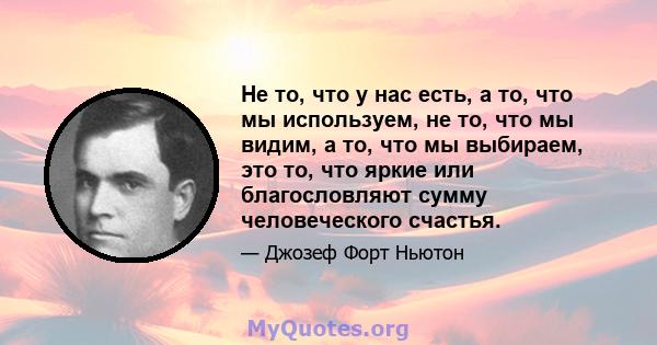 Не то, что у нас есть, а то, что мы используем, не то, что мы видим, а то, что мы выбираем, это то, что яркие или благословляют сумму человеческого счастья.