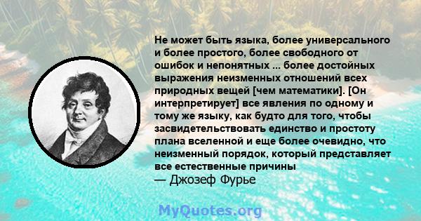 Не может быть языка, более универсального и более простого, более свободного от ошибок и непонятных ... более достойных выражения неизменных отношений всех природных вещей [чем математики]. [Он интерпретирует] все