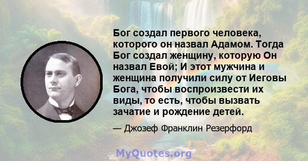 Бог создал первого человека, которого он назвал Адамом. Тогда Бог создал женщину, которую Он назвал Евой; И этот мужчина и женщина получили силу от Иеговы Бога, чтобы воспроизвести их виды, то есть, чтобы вызвать