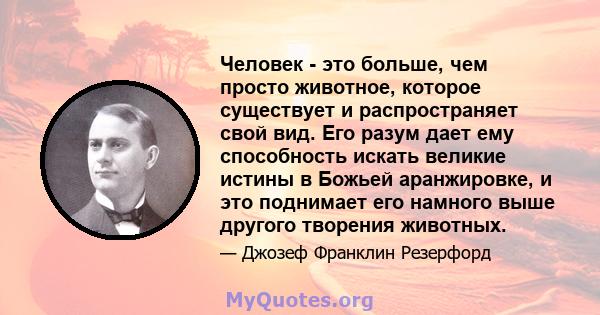 Человек - это больше, чем просто животное, которое существует и распространяет свой вид. Его разум дает ему способность искать великие истины в Божьей аранжировке, и это поднимает его намного выше другого творения