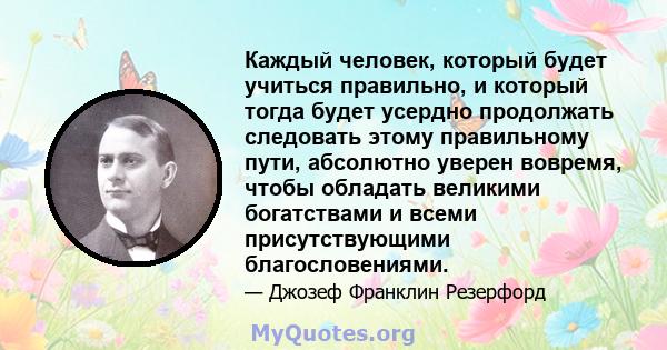 Каждый человек, который будет учиться правильно, и который тогда будет усердно продолжать следовать этому правильному пути, абсолютно уверен вовремя, чтобы обладать великими богатствами и всеми присутствующими